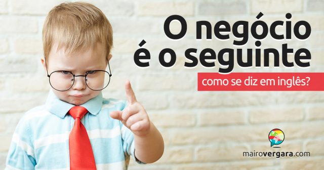 Como se diz “O Negócio é o Seguinte” em inglês